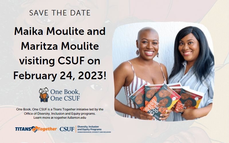 Save the Date Maika Moulite and Maritza Moulite visiting CSUF on February 24, 2023! One Book, One CSUF Titans Together CSUF Diversity, Inclusion and Equity Programs Human Resources, Diversity and Inclusion One Book, One CSUF is a Titans Together initiative led by the Office of Diversity, Inclusion and Equity programs. Learn more at together.fullerton.edu Photo of Maika Moulite and Maritza Moulite