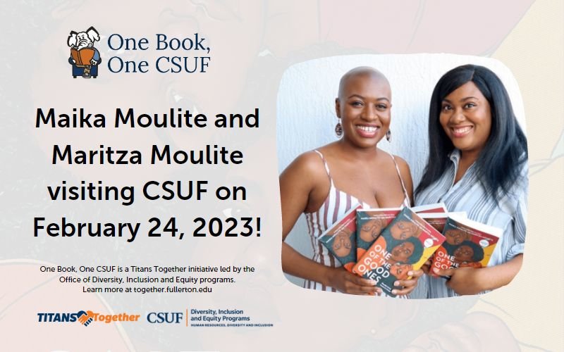 One Book, One CSUF Maika Moulite and Maritza Moulite visiting CSUF on February 24, 2023! One Book, One CSUF is a Titans Together initiative led by the Office of Diversity, Inclusion and Equity programs. Learn more at together.fullerton.edu Titans Together CSUF Diversity, Inclusion and Equity Programs Human Resources, Diversity and Inclusion